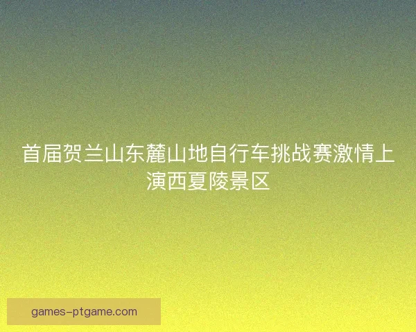 首届贺兰山东麓山地自行车挑战赛激情上演西夏陵景区