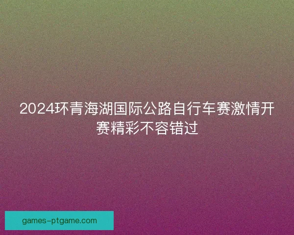 2024环青海湖国际公路自行车赛激情开赛精彩不容错过