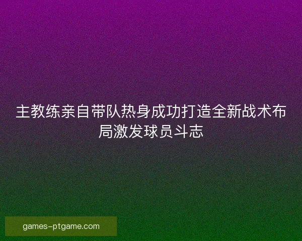 主教练亲自带队热身成功打造全新战术布局激发球员斗志