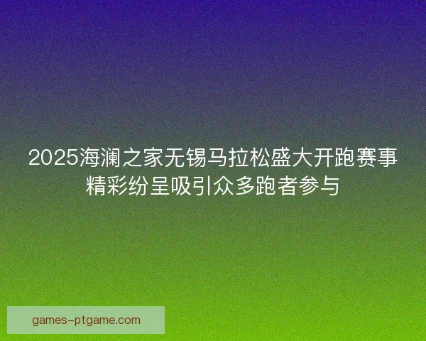 2025海澜之家无锡马拉松盛大开跑赛事精彩纷呈吸引众多跑者参与