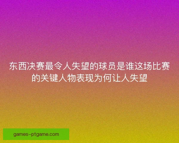 东西决赛最令人失望的球员是谁这场比赛的关键人物表现为何让人失望