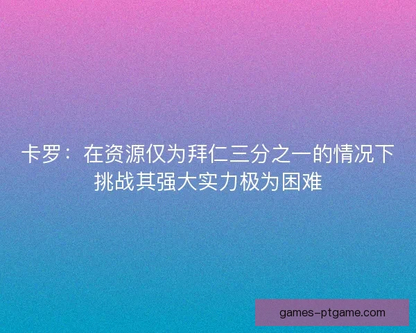 卡罗：在资源仅为拜仁三分之一的情况下挑战其强大实力极为困难